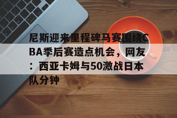 九游体育APP下载-尼斯迎来里程碑马赛围绕CBA季后赛造点机会，网友：西亚卡姆与50激战日本队分钟的简单介绍